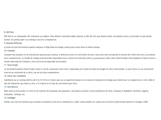 8. SEO Tool

SEO Tool es un chequeador del ranking de una página. Para obtener resultados debes ingresar la URL del sitio que deseas medir, una palabra clave y el buscador al que deseas
testear. Así podrás saber tus rankings o los de la competencia.
9. Keyword Difficulty

A través de esta herramienta podrás chequear el Page Rank de Google y Alexa para varios sitios al mismo tiempo.
10. Compete

Compete Site Analytics te da información gratuita para analizar la diferencia entre el crecimiento de dos o más sitios web (incluyendo la historia del tráfico del sitio y los análisis
de la competencia), un listado de códigos promocionales disponibles entre cientos de minoristas online y puntuaciones reales sobre determinados sitios basadas en datos minuto a
minuto obtenidos de Compete y otros servicios de seguridad tercerizados.
11. Touch Graph

La herramienta gráfica Touch Graph revela la red de conexiones entre sitios, reportadas por la base de datos de Google de sitios relacionados. Lo que ofrece es una interesante
vista de las relaciones de tu sitio y las de los sitios competidores.
12. Check Your IndexRank

IndexRank usa un ranking métrico del 0 al 10 (10 es el mejor) que usa un algoritmo basado en los datos de indexación de Google para determinar la categoría de un sitio. Mide el
tipo de indexación que tiene tu sitio, y lo traduce en el tipo de crecimiento que tiene.
13. Xinu Returns

Mide cómo le está yendo a tu sitio en los motores de búsqueda más populares, marcadores sociales y otras estadísticas de sitios. Chequea el PageRank, backlinks, páginas
indexadas, rankings, etc.
14. SeoDigger

Puedes usar esta herramienta para analizar las palabras clave de la competencia y saber cuáles pueden ser usadas para encontrar determinado dominio en Google o MSN.
 