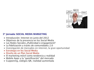 3ª Jornada: SOCIAL MEDIA MARKETING
•   Introducción: Internet en junio del 2012
•   Objetivos de la presencia en los Social Media
•   Las Redes Sociales ¿Publicidad o engagement?
•   La ﬁdelización a través de comunidades 2.0
•   Investigación de mercados en internet, la gran oportunidad
•   Estrategia en los Social Media
•   Diseño de un Plan Social Media
•   El marketing móvil como tendencia y realidad
•   Mobile Apps y la “gamiﬁcación” del mercado
•   Cupponing, códigos QR, realidad aumentada
 