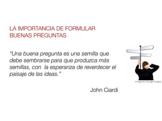 LA IMPORTANCIA DE FORMULAR
BUENAS PREGUNTAS


“Una buena pregunta es una semilla que
debe sembrarse para que produzca más
semillas, con  la esperanza de reverdecer el
paisaje de las ideas.”
                                               Imágenes Google Images



                                 John Ciardi
 