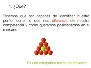 1. ¿Qué?

Tenemos que ser capaces de identiﬁcar nuestro
punto fuerte, lo que nos diferencia de nuestra
competencia y cómo queremos posicionarnos en el
mercado.




              Es una estupenda forma de empezar
 