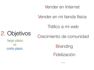 Vender en Internet

                Vender en mi tienda física

                     Tráﬁco a mi web
2. Objetivos    Crecimiento de comunidad
  largo plazo
      vs
  corto plazo
                         Branding
                        Fidelización
                            ...
 