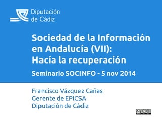 Sociedad de la Información 
en Andalucía (VII): 
Hacía la recuperación 
Seminario SOCINFO - 5 nov 2014 
Francisco Vázquez Cañas 
Gerente de EPICSA 
Diputación de Cádiz 
 