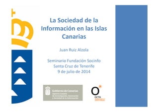 La Sociedad de la 
Información en las Islas 
Canarias
Juan Ruiz Alzola
Seminario Fundación Socinfo
Santa Cruz de Tenerife
9 de julio de 2014
 