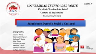 UNIVERSIDADTÉCNICA DEL NORTE
Integrantes:
Andino Paula
Cáceres Cristopher
Cotacachi Ñusta
Díaz David
Insuasti Tatiana
Morales Emily
Valencia Nayelli
Zuñiga Alejandro
Saludcomo Derecho Social y Cultural
Saludcomo Derecho Social y Cultural
FacultadCiencias dela Salud
Carrera de Enfermería
Socioantropología
Grupo 3
 