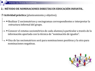Práctica: Las Técnicas Sociométricas.
2.- MÉTODO DE NOMINACIONES DIRECTAS EN EDUCACIÓN INFANTIL.
 Actividad práctica (planteamiento y objetivo).
 Realizar 2 sociomatrices y sociogramas correspondientes e interpretar la
estructura informal del grupo.
 Conocer el estatus sociométrico de cada alumno/a particular a través de la
información aportada con la técnica de “nominación de iguales”.
 Una de las sociomatrices será para nominaciones positivas y la otra para
nominaciones negativas.
 