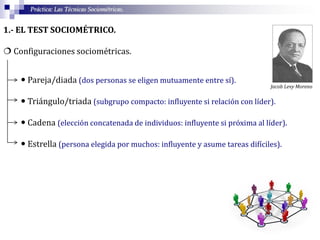 Práctica: Las Técnicas Sociométricas.
1.- EL TEST SOCIOMÉTRICO.
 Configuraciones sociométricas.
 Pareja/diada (dos personas se eligen mutuamente entre sí).
 Triángulo/triada (subgrupo compacto: influyente si relación con líder).
 Cadena (elección concatenada de individuos: influyente si próxima al líder).
 Estrella (persona elegida por muchos: influyente y asume tareas difíciles).
Jacob Levy Moreno
 