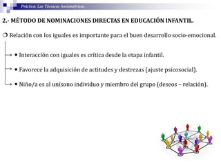 Práctica: Las Técnicas Sociométricas.
2.- MÉTODO DE NOMINACIONES DIRECTAS EN EDUCACIÓN INFANTIL.
 Relación con los iguales es importante para el buen desarrollo socio-emocional.
 Interacción con iguales es crítica desde la etapa infantil.
 Favorece la adquisición de actitudes y destrezas (ajuste psicosocial).
 Niño/a es al unísono individuo y miembro del grupo (deseos – relación).
 