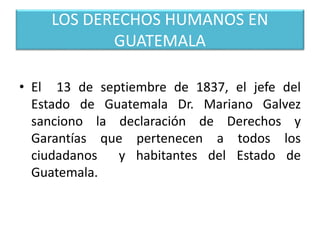 LOS DERECHOS HUMANOS EN
GUATEMALA
• El 13 de septiembre de 1837, el jefe del
Estado de Guatemala Dr. Mariano Galvez
sanciono la declaración de Derechos y
Garantías que pertenecen a todos los
ciudadanos y habitantes del Estado de
Guatemala.
 