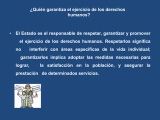 ¿Quién garantiza el ejercicio de los derechos
humanos?
• El Estado es el responsable de respetar, garantizar y promover
el ejercicio de los derechos humanos. Respetarlos significa
no interferir con áreas específicas de la vida individual;
garantizarlos implica adoptar las medidas necesarias para
lograr, la satisfacción en la población, y asegurar la
prestación de determinados servicios.
 