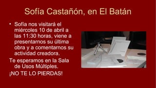Sofía Castañón, en El Batán
• Sofía nos visitará el
  miércoles 10 de abril a
  las 11:30 horas, viene a
  presentarnos su última
  obra y a comentarnos su
  actividad creadora.
Te esperamos en la Sala
  de Usos Múltiples.
¡NO TE LO PIERDAS!
 