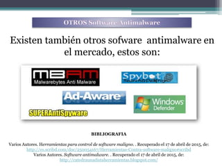 Existen también otros sofware antimalware en
el mercado, estos son:
BIBLIOGRAFIA
Varios Autores. Herramientas para control de software maligno. . Recuperado el 17 de abril de 2015, de:
http://es.scribd.com/doc/250054167/Herramientas-Contra-software-maligno#scribd
Varios Autores. Software antimalware. . Recuperado el 17 de abril de 2015, de:
http://catedraunadistaherramientas.blogspot.com/
 