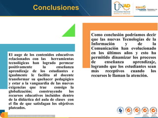El auge de los contenidos educativos
relacionados con las herramientas
tecnológicas han logrado permear
positivamente la enseñanza
aprendizaje de los estudiantes e
igualmente le facilita al docente
transformar su quehacer pedagógico
y estar a la vanguardia de las nuevas
exigencias que trae consigo la
globalización; construyendo los
recursos educativos incluidos dentro
de la didáctica del aula de clases con
el fin de que satisfagan los objetivos
plateados.
Como conclusión podríamos decir
que las nuevas Tecnologías de la
Información y de la
Comunicación han evolucionado
en los últimos años y esto ha
permitido dinamizar los procesos
de enseñanza aprendizaje,
logrando que los estudiantes sean
más receptivos cuando los
recursos le llaman la atención.
Conclusiones
 