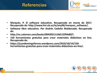 • Marqués, P. El software educativo. Recuperado en marzo de 2017.
Recuperado de: http://www.lmi.ub.es/te/any96/marques_software/.
• Software libre educativo. Por Andrés Cedeño Maldonado. Recuperado
de:
• http://es.calameo.com/books/0043031110d115f94d827.
• 150 herramientas gratuitas para crear materiales didácticos on line.
Recuperado de:
• https://juandomingofarnos.wordpress.com/2010/10/14/150-
herramientas-gratuitas-para-crear-materiales-didacticos-on-line/.
Referencias
 