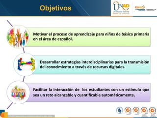 Objetivos
Motivar el proceso de aprendizaje para niños de básica primaria
en el área de español.
Desarrollar estrategias interdisciplinarias para la transmisión
del conocimiento a través de recursos digitales.
Facilitar la interacción de los estudiantes con un estímulo que
sea un reto alcanzable y cuantificable automáticamente.
 