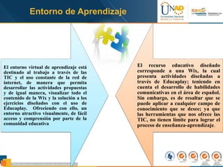 Entorno de Aprendizaje
El entorno virtual de aprendizaje está
destinado al trabajo a través de las
TIC y el uso constante de la red de
internet, de manera que permita
desarrollar las actividades propuestas
y de igual manera, visualizar todo el
contenido de la Wix y la solución a los
ejercicios diseñados con el uso de
Educaplay. Ofreciendo con ello, un
entorno atractivo visualmente, de fácil
acceso y comprensión por parte de la
comunidad educativa
El recurso educativo diseñado
corresponde a una Wix, la cual
presenta actividades diseñadas a
través de Educaplay; teniendo en
cuenta el desarrollo de habilidades
comunicativas en el área de español.
Sin embargo, es de resaltar que se
puede aplicar a cualquier campo de
conocimiento que se desee; ya que
las herramientas que nos ofrece las
TIC, no tienen límite para lograr el
proceso de enseñanza-aprendizaje.
 