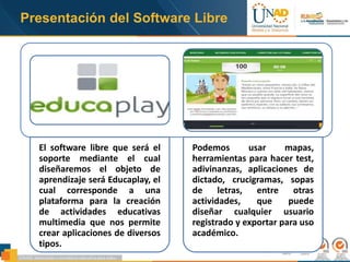 Presentación del Software Libre
El software libre que será el
soporte mediante el cual
diseñaremos el objeto de
aprendizaje será Educaplay, el
cual corresponde a una
plataforma para la creación
de actividades educativas
multimedia que nos permite
crear aplicaciones de diversos
tipos.
Podemos usar mapas,
herramientas para hacer test,
adivinanzas, aplicaciones de
dictado, crucigramas, sopas
de letras, entre otras
actividades, que puede
diseñar cualquier usuario
registrado y exportar para uso
académico.
 