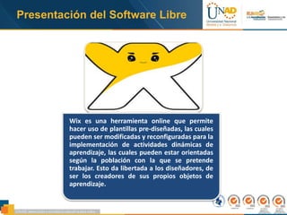 Presentación del Software Libre
Wix es una herramienta online que permite
hacer uso de plantillas pre-diseñadas, las cuales
pueden ser modificadas y reconfiguradas para la
implementación de actividades dinámicas de
aprendizaje, las cuales pueden estar orientadas
según la población con la que se pretende
trabajar. Esto da libertada a los diseñadores, de
ser los creadores de sus propios objetos de
aprendizaje.
 