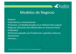 Modelos	
  de	
  Negocio
• Soporte
• Capacitación	
  y	
  Entrenamiento
• Proyectos	
  a	
  la	
  Medida	
  basados	
  en	
  el	
  so#ware	
  libre	
  original
• Pago	
  por	
  uGlización	
  del	
  so#ware	
  libre	
  en	
  entornos	
  Cloud
• Publicidad
• Productos	
  apoyados	
  por	
  fundaciones	
  o	
  grandes	
  empresas
• Donaciones
• Premios…..
http://www.zdnet.com/blog/open-source/11-open-source-business-models/5371
 