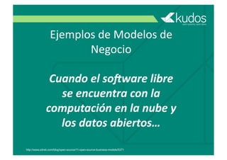 Ejemplos	
  de	
  Modelos	
  de	
  
Negocio	
  
Cuando	
  el	
  so/ware	
  libre	
  
se	
  encuentra	
  con	
  la	
  
computación	
  en	
  la	
  nube	
  y	
  
los	
  datos	
  abiertos…	
  
http://www.zdnet.com/blog/open-source/11-open-source-business-models/5371
 