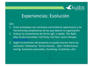 Experiencias:	
  Evolución
Ejm:	
  
1.  Crear	
  protoGpos	
  con	
  versiones	
  comunitarias	
  opensource	
  y	
  las	
  
herramientas	
  propietarias	
  de	
  las	
  que	
  dipone	
  la	
  organización	
  
2.  Evaluar	
  la	
  conveniencia	
  de	
  forma	
  ágil	
  	
  y	
  rápida:	
  The	
  Right	
  
Way	
  To	
  Do	
  Innova4on:	
  Fail	
  Early,	
  Fail	
  Fast,	
  Learn	
  Cheaply	
  	
  	
  	
  
h=p://bit.ly/1tTRAeZ	
  
3.  Según	
  la	
  evolución	
  del	
  proyecto	
  se	
  puede	
  avanzar	
  hacia	
  las	
  
versiones	
  “enterprise”	
  de	
  los	
  mismos.	
  	
  	
  (Ejm:	
  Performance	
  
tuning,	
  funciones	
  avanzadas,	
  clustering,	
  monitoreo,	
  etc)	
  	
  
 