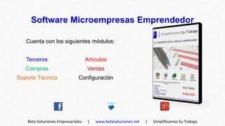 Software Microempresas Emprendedor

   Cuenta con los siguientes módulos:


   Terceros                         Artículos
   Compras                          Ventas
Soporte Técnico                Configuración




    Beta Soluciones Empresariales    |   www.betasoluciones.net   |   Simplificamos Su Trabajo
 