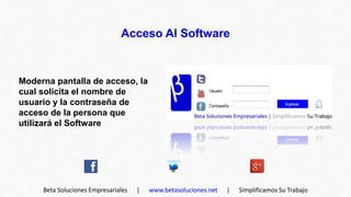 Acceso Al Software



Moderna pantalla de acceso, la
cual solicita el nombre de
usuario y la contraseña de
acceso de la persona que
utilizará el Software




     Beta Soluciones Empresariales   |   www.betasoluciones.net   |   Simplificamos Su Trabajo
 