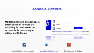 Acceso Al Software



Moderna pantalla de acceso, la
cual solicita el nombre de
usuario y la contraseña de
acceso de la persona que
utilizará el Software




     Beta Soluciones Empresariales   |   www.betasoluciones.net   |   Simplificamos Su Trabajo
 