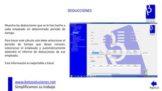 DEDUCCIONES


Muestra las deducciones que se le han hecho a
cada empleado en determinado periodo de
tiempo.

Para hacer este cálculo solo debe seleccionar el
periodo de tiempo que desee conocer,
seleccionar el empleado y automáticamente
obtendrá el informe de deducciones de ese
empleado.

Esta Información es exportable a Excel.




        www.betasoluciones.net
        Simplificamos su trabajo                                 Regresar
 