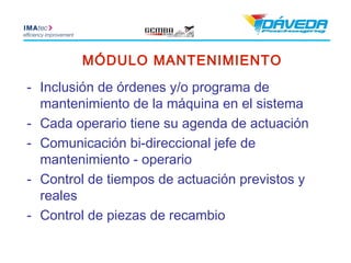 MÓDULO MANTENIMIENTO
- Inclusión de órdenes y/o programa de
  mantenimiento de la máquina en el sistema
- Cada operario tiene su agenda de actuación
- Comunicación bi-direccional jefe de
  mantenimiento - operario
- Control de tiempos de actuación previstos y
  reales
- Control de piezas de recambio
 