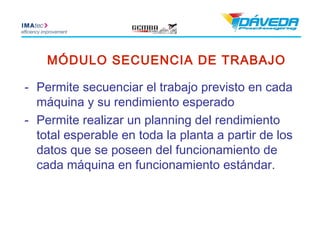 MÓDULO SECUENCIA DE TRABAJO

- Permite secuenciar el trabajo previsto en cada
  máquina y su rendimiento esperado
- Permite realizar un planning del rendimiento
  total esperable en toda la planta a partir de los
  datos que se poseen del funcionamiento de
  cada máquina en funcionamiento estándar.
 