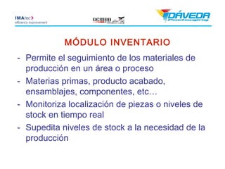 MÓDULO INVENTARIO
- Permite el seguimiento de los materiales de
  producción en un área o proceso
- Materias primas, producto acabado,
  ensamblajes, componentes, etc…
- Monitoriza localización de piezas o niveles de
  stock en tiempo real
- Supedita niveles de stock a la necesidad de la
  producción
 