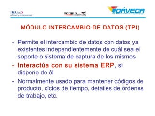 MÓDULO INTERCAMBIO DE DATOS (TPI)

- Permite el intercambio de datos con datos ya
  existentes independientemente de cuál sea el
  soporte o sistema de captura de los mismos
- Interactúa con su sistema ERP , si
  dispone de él
- Normalmente usado para mantener códigos de
  producto, ciclos de tiempo, detalles de órdenes
  de trabajo, etc.
 