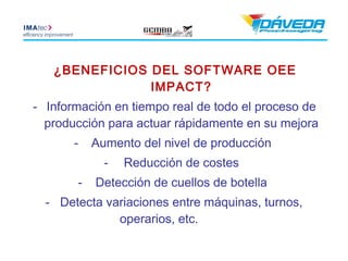 ¿BENEFICIOS DEL SOFTWARE OEE
               IMPACT?
- Información en tiempo real de todo el proceso de
  producción para actuar rápidamente en su mejora
       -   Aumento del nivel de producción
             -   Reducción de costes
       -   Detección de cuellos de botella
  - Detecta variaciones entre máquinas, turnos,
              operarios, etc.
 