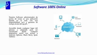 Software 100% Online

Nuestro Software administrador de
punto de venta es una aplicación
basada en la web, con una
disponibilidad 24/7 y garantía de
tiempo al aire del 99.9%.

Accesible desde cualquier lugar del
planeta y adaptado para ser
visualizado     desde     cualquier
dispositivo móvil con acceso a
Internet (Iphone, Black Berry, Ipod,
Tablets)




                                   www.betasoluciones.net
 