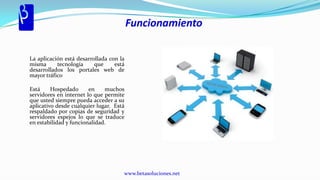 Funcionamiento

La aplicación está desarrollada con la
misma      tecnología     que     está
desarrollados los portales web de
mayor tráfico

Está     Hospedado      en    muchos
servidores en internet lo que permite
que usted siempre pueda acceder a su
aplicativo desde cualquier lugar. Está
respaldado por copias de seguridad y
servidores espejos lo que se traduce
en estabilidad y funcionalidad.




                                     www.betasoluciones.net
 