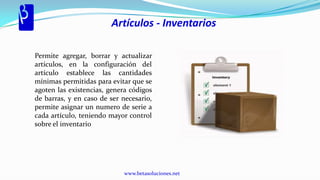 Artículos - Inventarios

Permite agregar, borrar y actualizar
artículos, en la configuración del
artículo establece las cantidades
mínimas permitidas para evitar que se
agoten las existencias, genera códigos
de barras, y en caso de ser necesario,
permite asignar un numero de serie a
cada artículo, teniendo mayor control
sobre el inventario




                            www.betasoluciones.net
 