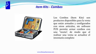Item Kits - Combos


                     Los Combos (Item Kits) son
                     productos disponibles para la venta
                     que están armados y configurados
                     con otros artículos, ste software
                     POS permite armar combos con
                     una “receta”, de modo que al
                     realizar una venta se actualice el
                     inventario completo




www.betasoluciones.net
 