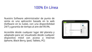100% En Línea
Nuestro Software administrador de punto de
venta es una aplicación basada en la web
(Software en la nube), con una disponibilidad
24/7 y garantía de tiempo al aire del 99.9%.

Accesible desde cualquier lugar del planeta y
adaptado para ser visualizado desde cualquier
dispositivo móvil con acceso a Internet
(Iphone, Black Berry, Ipod, Tablets, PC)

15:48

 