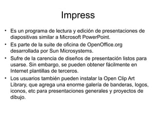 Impress
• Es un programa de lectura y edición de presentaciones de
  diapositivas similar a Microsoft PowerPoint.
• Es parte de la suite de oficina de OpenOffice.org
  desarrollada por Sun Microsystems.
• Sufre de la carencia de diseños de presentación listos para
  usarse. Sin embargo, se pueden obtener fácilmente en
  Internet plantillas de terceros.
• Los usuarios también pueden instalar la Open Clip Art
  Library, que agrega una enorme galería de banderas, logos,
  iconos, etc para presentaciones generales y proyectos de
  dibujo.
 