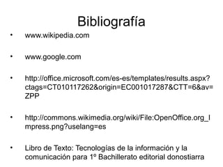Bibliografía
•   www.wikipedia.com

•   www.google.com

•   http://office.microsoft.com/es-es/templates/results.aspx?
    ctags=CT010117262&origin=EC001017287&CTT=6&av=
    ZPP

•   http://commons.wikimedia.org/wiki/File:OpenOffice.org_I
    mpress.png?uselang=es

•   Libro de Texto: Tecnologías de la información y la
    comunicación para 1º Bachillerato editorial donostiarra
 
