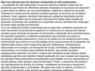 Qué nos interesa que los alumnos comprenda en este subproceso...
...el propósito de este subproceso es que los alumnos analicen cuáles son las
decisiones que toman los diferentes sectores implicados en el proceso de sojización
y cómo éstas se definen por sus racionalidades, objetivos y relaciones de poder.
Teniendo en cuenta que los actores sociales expresan su accionar en el espacio
cotidiano, local, regional, nacional, internacional o global es importante que los
alumnos comprendan que es necesario interrelacionar todas estas escalas de
actuación. El proceso que analizan es la expresión social y territorial del “interjuego”
de todas estas escalas de actuación.
A su vez, deberían también comprender que la aparición y posterior expansión de
este monocultivo ha producido la aparición en escena de un conjunto de actores
sociales cuyos intereses se asocian al crecimiento y desarrollo de la actividad sojera.
Por ejemplo, pequeños y medianos productores que arriendan sus tierras a
empresas o grandes productores y viven en la ciudad con los beneficios de la renta,
comerciantes que crecen en sus actividades como consecuencia de la expansión de
determinados rubros como maquinaria agrícola, fertilizantes, infraestructura
relacionada con el acopio y el transporte de la soja; contratistas, propietarios de
maquinarias y en muchos casos también de tierras, que venden servicios
agropecuarios cobrando una tarifa. La figura del contratista puede abarcar desde
capitalistas agrarios que explotan trabajo asalariado (los que manejan las maquinas,
por ejemplo) hasta productores empobrecidos que trabajan con sus maquinarias en
predios ajenos; otros actores, como los llamados “Pools o consorcios de siembra”,
son agrupaciones de dueños de campos, vendedores de insumos o maquinaria
agrícola, profesionales y contratistas. Allí cada actor hace su aporte y se lleva un

 
