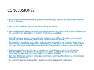 CONCLUSIONES
• Es un dispositivo electromecánico que convierte la energía eléctrica en movimiento mecánico
linear o rotatorio.
• Una opción económica para el movimiento lineal o rotatorio.
• Este dispositivo se puede programar según ciertos horarios y dentro de sus usos más comunes
se encuentran los sistemas de regulación hidráulica y neumática.
• Los solenoides se usan en varias aplicaciones tales como calderas de vapor, compresores y
bombas de vacío, autoclaves, esterilizador, sistemas contraincendios.
• Es importante mencionar que existen varios tipos de solenoides, por lo que es lógico que su
instalación y conexión también varíe. No obstante, ya se trate de un solenoide u otro, y se le
den usos diferentes, todos ellos operan bajo el mismo principio explicado con anterioridad.
• Dado que el campo magnético en el toroide está confinado en el interior, los toroides y
transformadores toroidales se pueden colocar de otros componentes electrónicos sin
preocupación acerca de las interacciones inductivas no deseadas.
• Son más difíciles de bobinar y sintonizar, sin embargo son más eficientes en la producción de
inductancias necesarias.
• Un toroide requiere menos vueltas y puede hacerse más pequeño en tamaño.
 