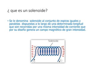 ¿ que es un solenoide?
• Se le denomina solenoide al conjunto de espiras iguales y
paralelas dispuestas a lo largo de una determinada longitud
que son recorridas por una misma intensidad de corriente que
por su diseño genera un campo magnético de gran intensidad.
 