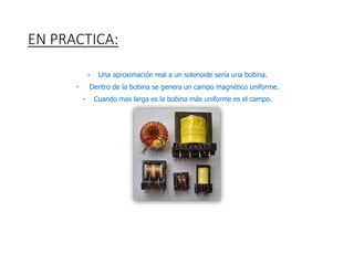 EN PRACTICA:
• Una aproximación real a un solenoide sería una bobina.
• Dentro de la bobina se genera un campo magnético uniforme.
• Cuando mas larga es la bobina más uniforme es el campo.
 