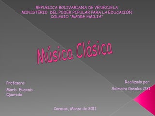 REPUBLICA BOLIVARIANA DE VENEZUELA MINISTERIO  DEL PODER POPULAR PARA LA EDUCACIÓN COLEGIO “MADRE EMILIA” Música Clásica Realizado por:   Solmaira Rosales #31 Profesora: María EugeniaQuevedo Caracas, Marzo de 2011 