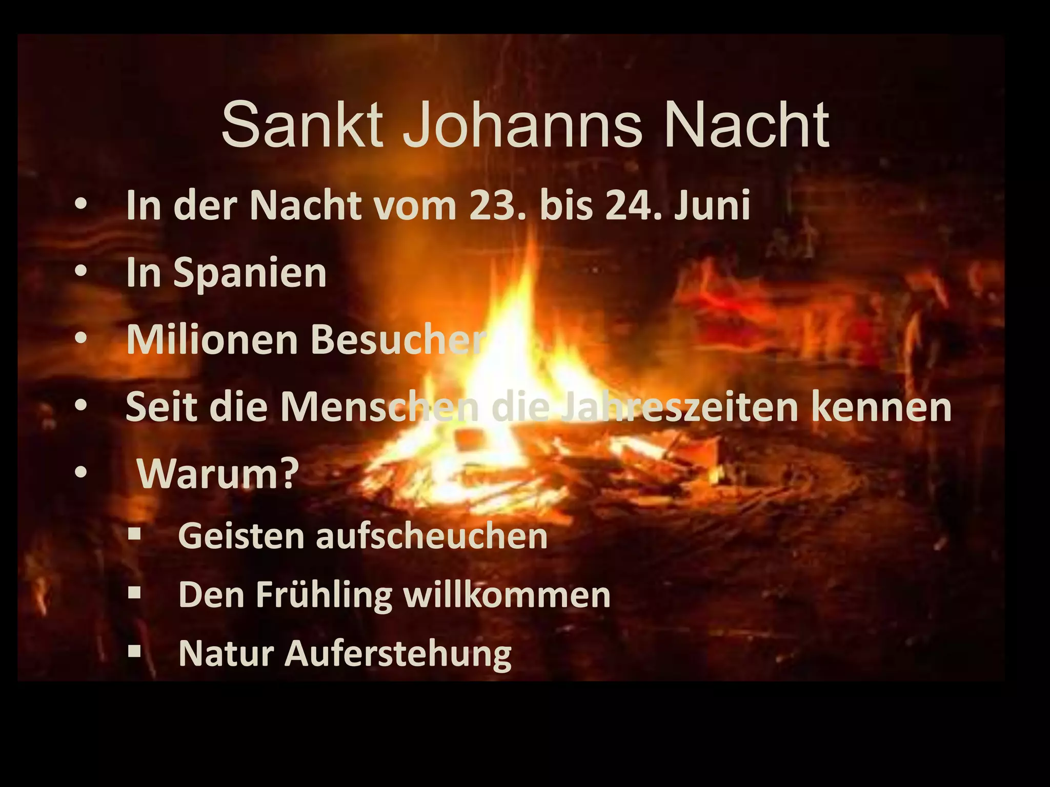 Sankt Johanns Nacht
•   In der Nacht vom 23. bis 24. Juni
•   In Spanien
•   Milionen Besucher
•   Seit die Menschen die Jahreszeiten kennen
•    Warum?
     Geisten aufscheuchen
     Den Frühling willkommen
     Natur Auferstehung
 