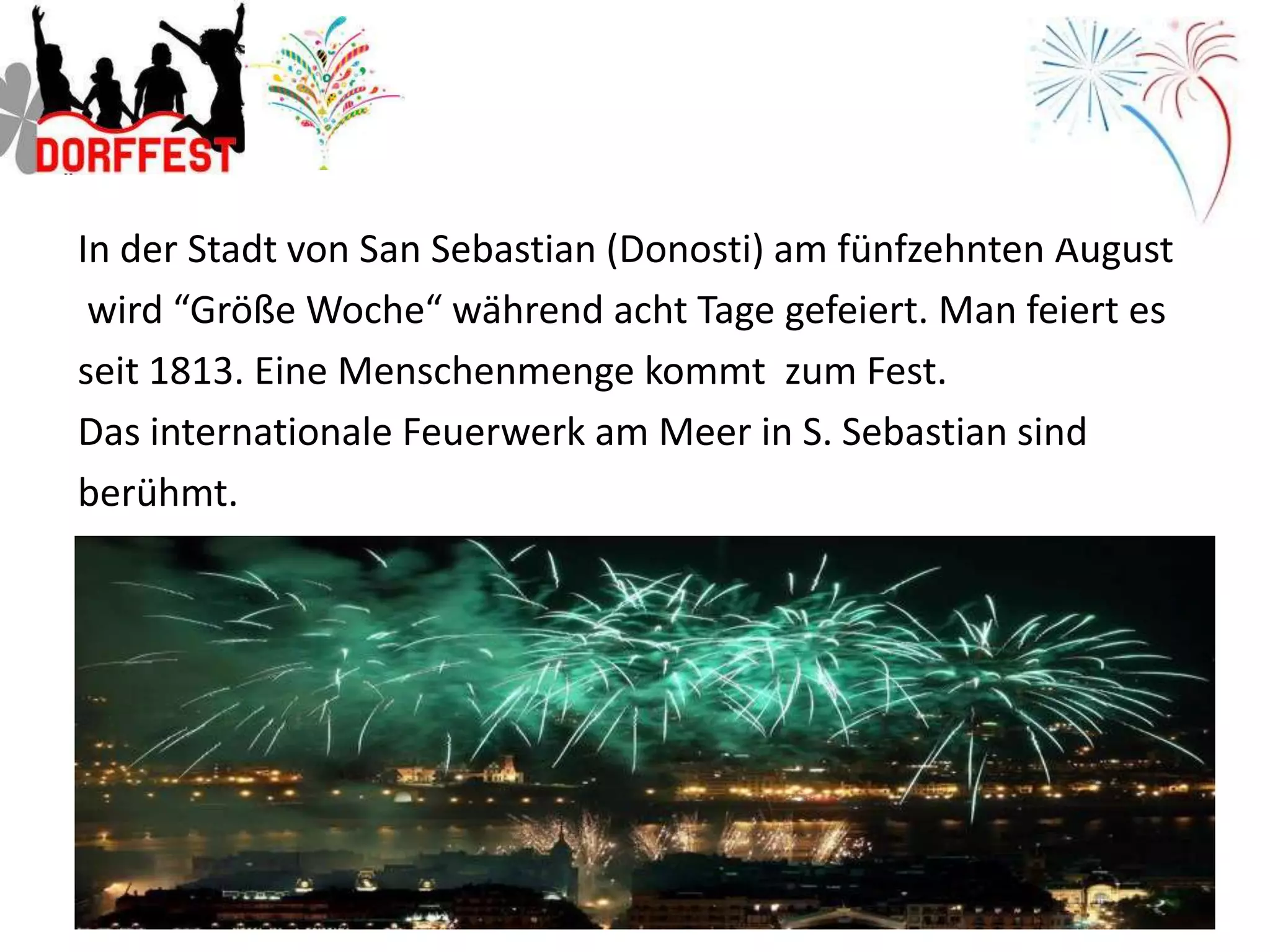 In der Stadt von San Sebastian (Donosti) am fünfzehnten August
 wird “Größe Woche“ während acht Tage gefeiert. Man feiert es
seit 1813. Eine Menschenmenge kommt zum Fest.
Das internationale Feuerwerk am Meer in S. Sebastian sind
berühmt.
 