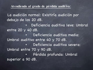 Atendiendo al grado de pérdida auditiva: La audición normal: Existiría audición por  debajo de los 20 dB.   ▪  Deficiencia auditiva leve: Umbral entre 20 y 40 dB.   ▪ Deficiencia auditiva media: Umbral auditivo entre 40 y 70 dB.   ▪ Deficiencia auditiva severa: Umbral entre 70 y 90 dB.   ▪ Pérdida profunda: Umbral superior a 90 dB. 