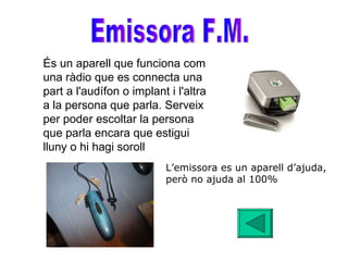 Emissora F.M. És un aparell que funciona com una ràdio que es connecta una part a l'audífon o implant i l'altra a la persona que parla. Serveix per poder escoltar la persona que parla encara que estigui lluny o hi hagi soroll   L’emissora es un aparell d’ajuda, però no ajuda al 100% 