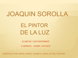 JOAQUIN SOROLLA
                EL PINTOR
               DE LA LUZ
                 CLASE DE “LOS FANTASMAS”

                E.INFANTIL CURSO 2011/2012


MONTADO POR: NAIRA, MARIO, DANIELA, ANAS, AYOUB, STEFANY.
 